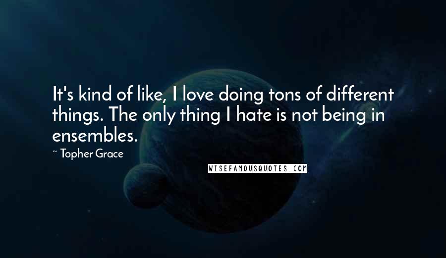 Topher Grace Quotes: It's kind of like, I love doing tons of different things. The only thing I hate is not being in ensembles.