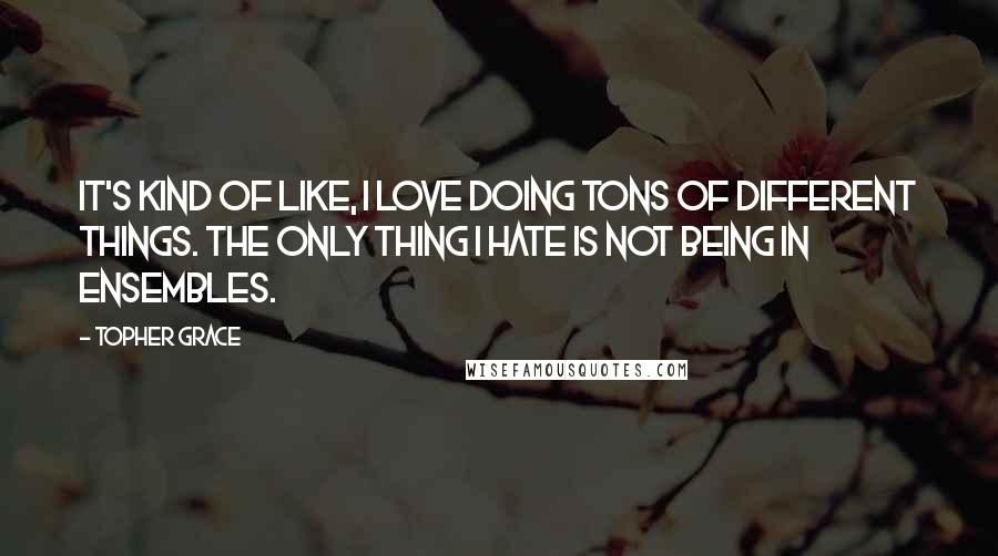 Topher Grace Quotes: It's kind of like, I love doing tons of different things. The only thing I hate is not being in ensembles.