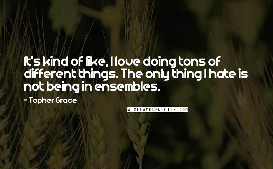 Topher Grace Quotes: It's kind of like, I love doing tons of different things. The only thing I hate is not being in ensembles.