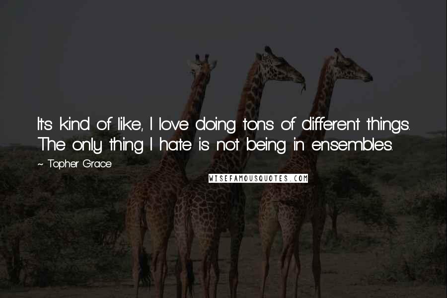 Topher Grace Quotes: It's kind of like, I love doing tons of different things. The only thing I hate is not being in ensembles.