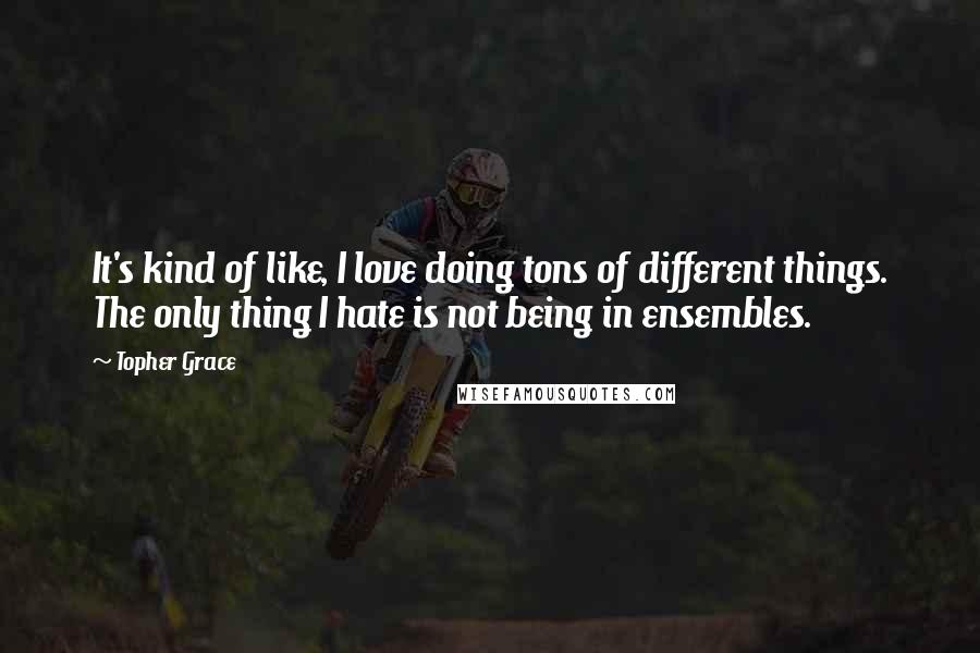 Topher Grace Quotes: It's kind of like, I love doing tons of different things. The only thing I hate is not being in ensembles.