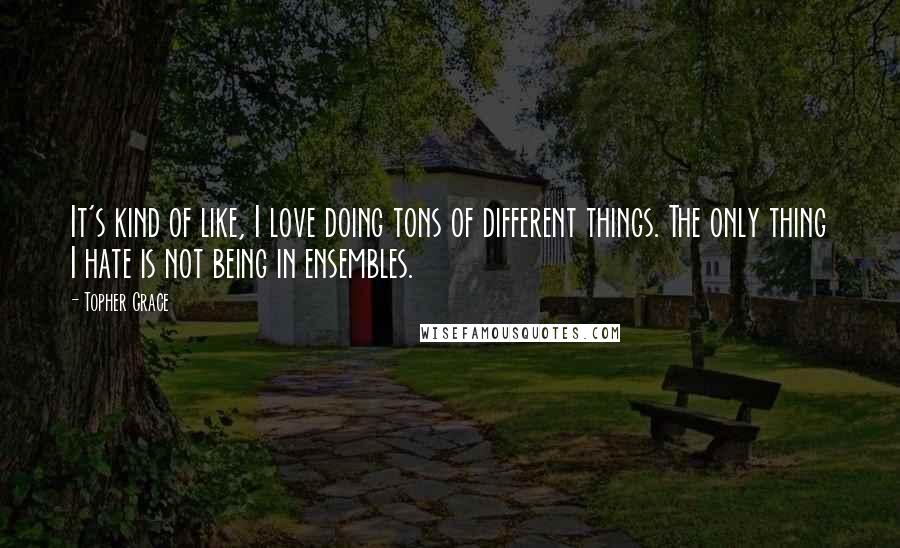 Topher Grace Quotes: It's kind of like, I love doing tons of different things. The only thing I hate is not being in ensembles.