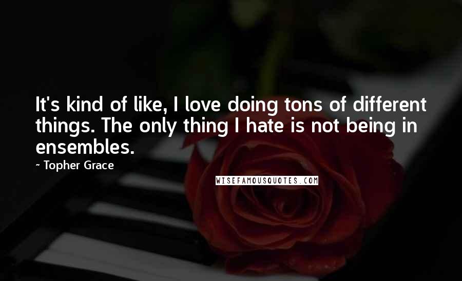 Topher Grace Quotes: It's kind of like, I love doing tons of different things. The only thing I hate is not being in ensembles.