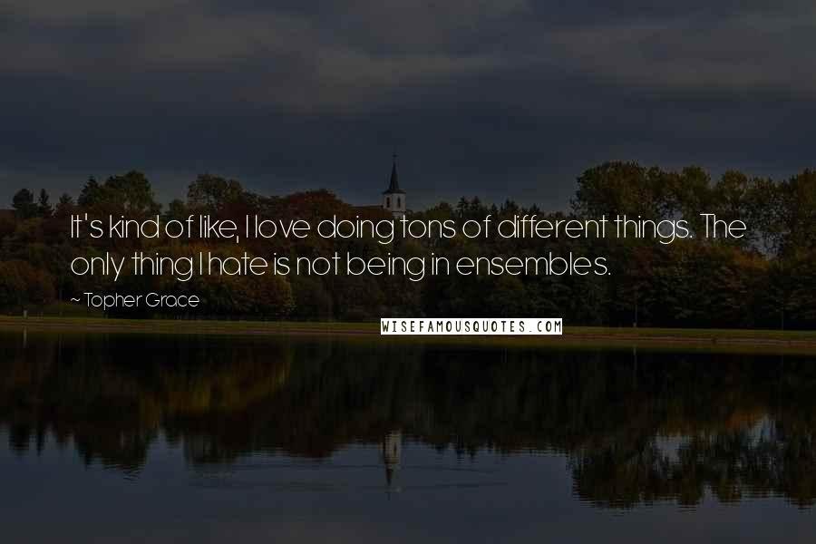 Topher Grace Quotes: It's kind of like, I love doing tons of different things. The only thing I hate is not being in ensembles.