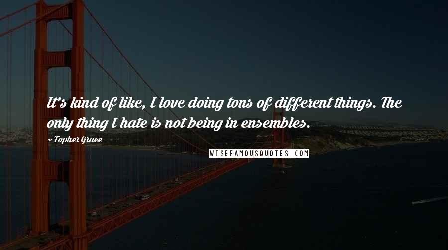 Topher Grace Quotes: It's kind of like, I love doing tons of different things. The only thing I hate is not being in ensembles.