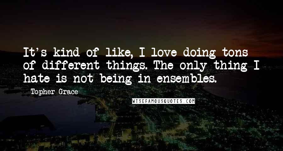 Topher Grace Quotes: It's kind of like, I love doing tons of different things. The only thing I hate is not being in ensembles.