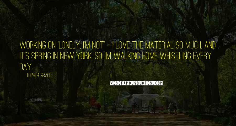 Topher Grace Quotes: Working on 'Lonely, I'm Not' - I love the material so much, and it's spring in New York, so I'm walking home whistling every day.