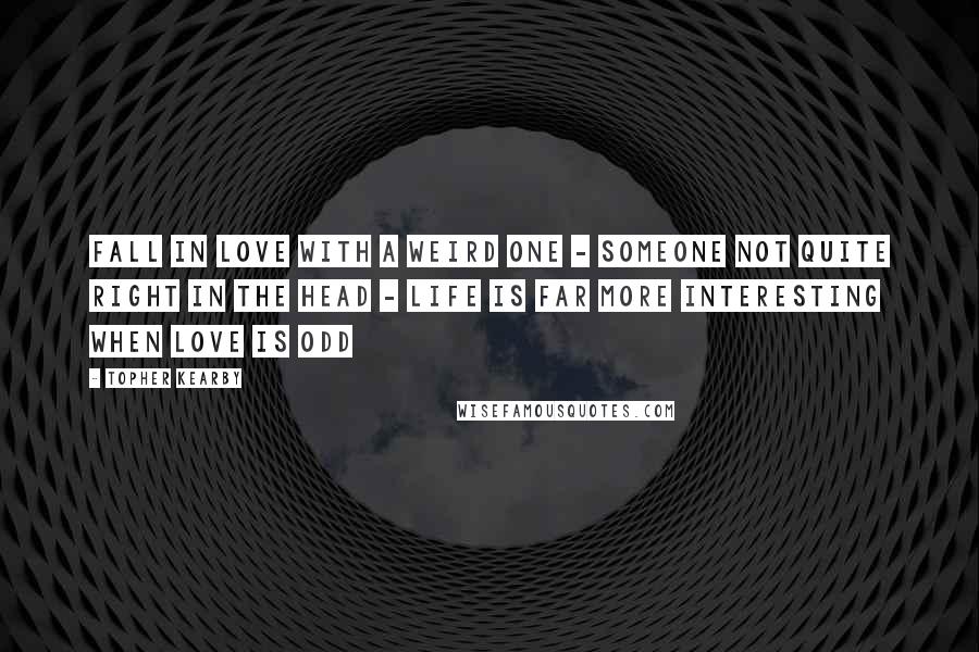 Topher Kearby Quotes: Fall in love with a weird one - someone not quite right in the head - life is far more interesting when love is odd