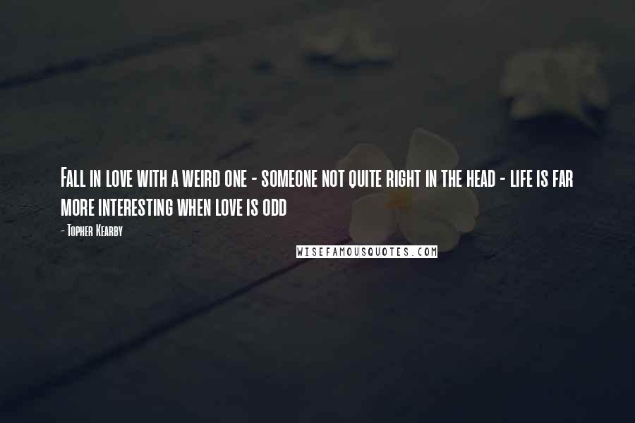 Topher Kearby Quotes: Fall in love with a weird one - someone not quite right in the head - life is far more interesting when love is odd