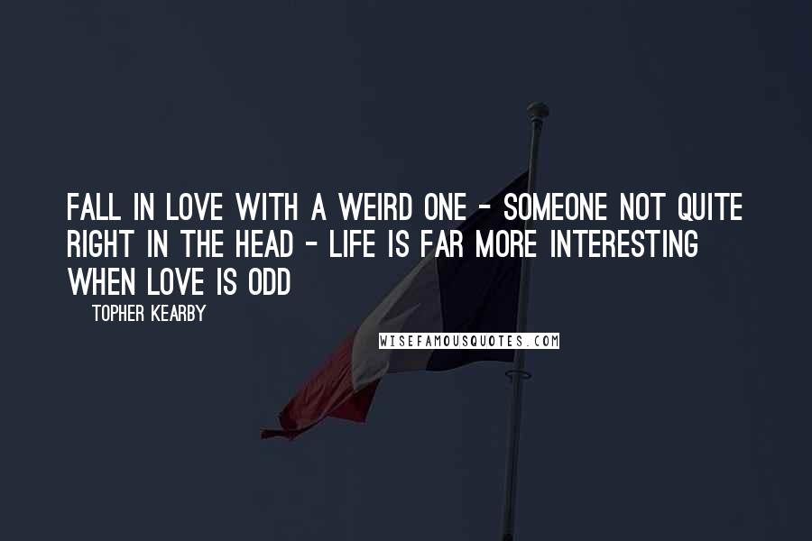 Topher Kearby Quotes: Fall in love with a weird one - someone not quite right in the head - life is far more interesting when love is odd