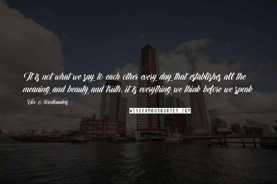 Tor Norretranders Quotes: It is not what we say to each other every day that establishes all the meaning and beauty and truth, it is everything we think before we speak