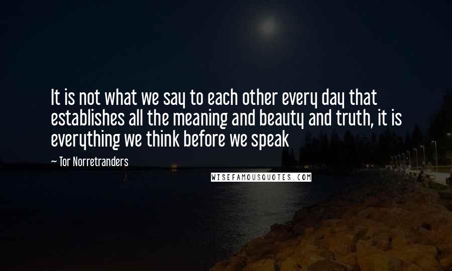 Tor Norretranders Quotes: It is not what we say to each other every day that establishes all the meaning and beauty and truth, it is everything we think before we speak