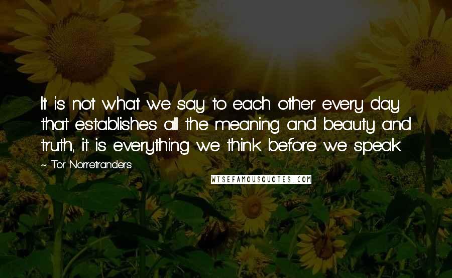 Tor Norretranders Quotes: It is not what we say to each other every day that establishes all the meaning and beauty and truth, it is everything we think before we speak