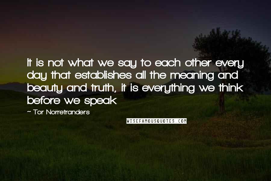 Tor Norretranders Quotes: It is not what we say to each other every day that establishes all the meaning and beauty and truth, it is everything we think before we speak