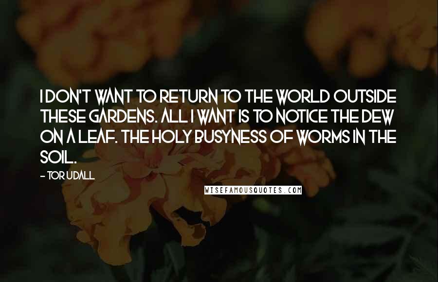 Tor Udall Quotes: I don't want to return to the world outside these Gardens. All I want is to notice the dew on a leaf. The holy busyness of worms in the soil.