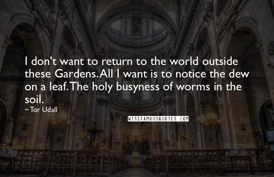 Tor Udall Quotes: I don't want to return to the world outside these Gardens. All I want is to notice the dew on a leaf. The holy busyness of worms in the soil.