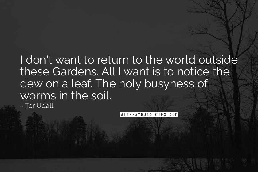 Tor Udall Quotes: I don't want to return to the world outside these Gardens. All I want is to notice the dew on a leaf. The holy busyness of worms in the soil.