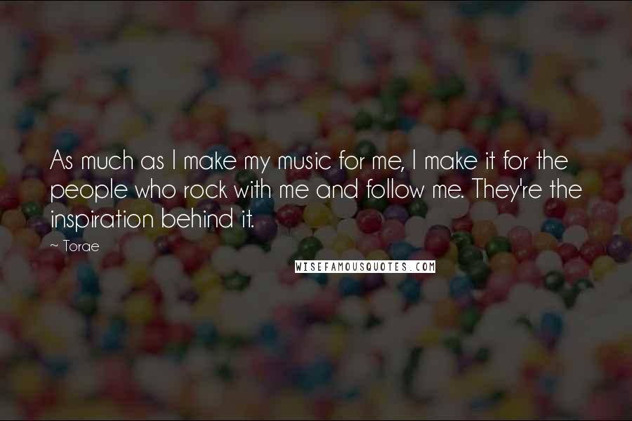 Torae Quotes: As much as I make my music for me, I make it for the people who rock with me and follow me. They're the inspiration behind it.