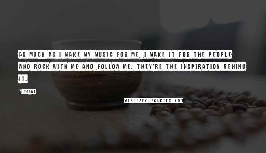 Torae Quotes: As much as I make my music for me, I make it for the people who rock with me and follow me. They're the inspiration behind it.