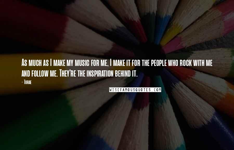 Torae Quotes: As much as I make my music for me, I make it for the people who rock with me and follow me. They're the inspiration behind it.