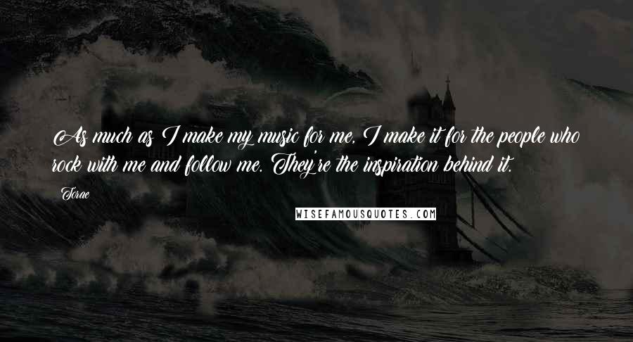 Torae Quotes: As much as I make my music for me, I make it for the people who rock with me and follow me. They're the inspiration behind it.