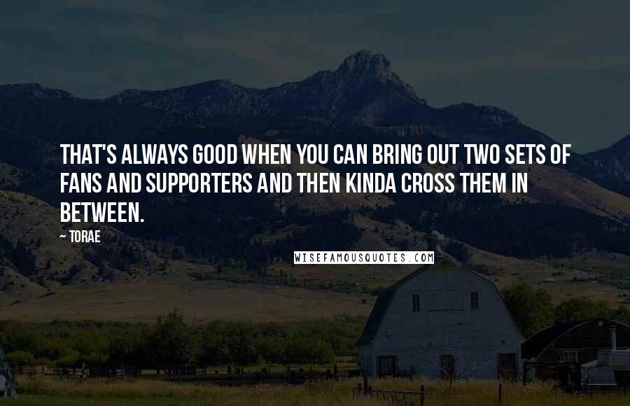 Torae Quotes: That's always good when you can bring out two sets of fans and supporters and then kinda cross them in between.