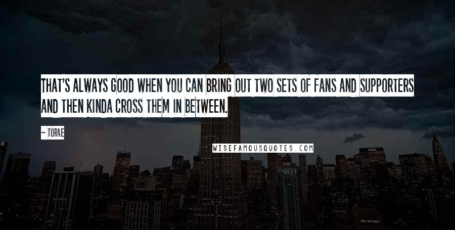 Torae Quotes: That's always good when you can bring out two sets of fans and supporters and then kinda cross them in between.