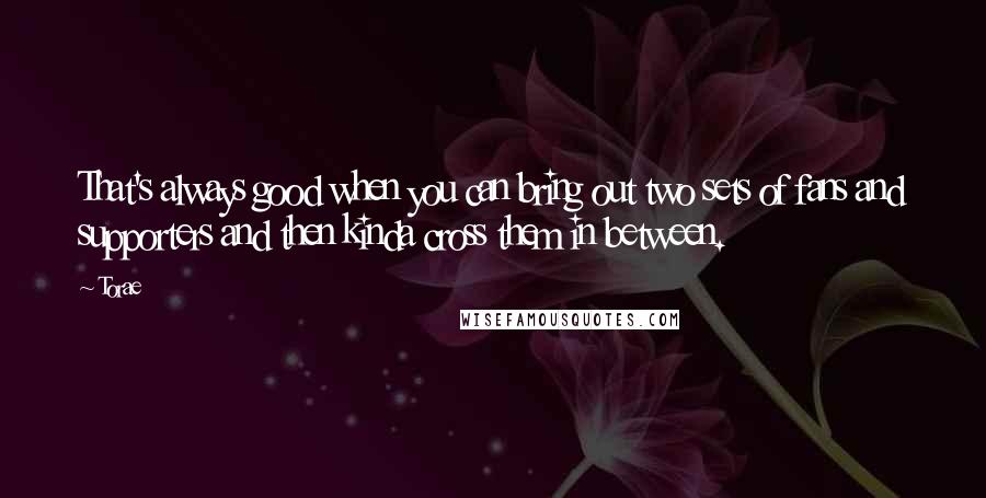Torae Quotes: That's always good when you can bring out two sets of fans and supporters and then kinda cross them in between.