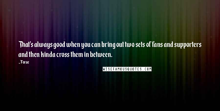 Torae Quotes: That's always good when you can bring out two sets of fans and supporters and then kinda cross them in between.