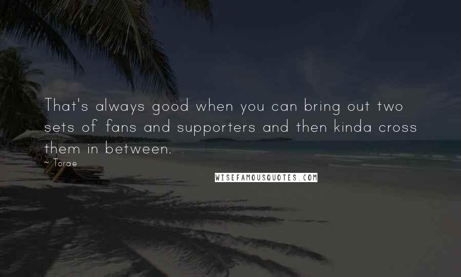 Torae Quotes: That's always good when you can bring out two sets of fans and supporters and then kinda cross them in between.