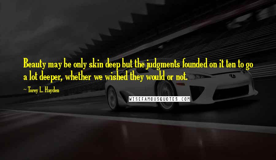 Torey L. Hayden Quotes: Beauty may be only skin deep but the judgments founded on it ten to go a lot deeper, whether we wished they would or not.