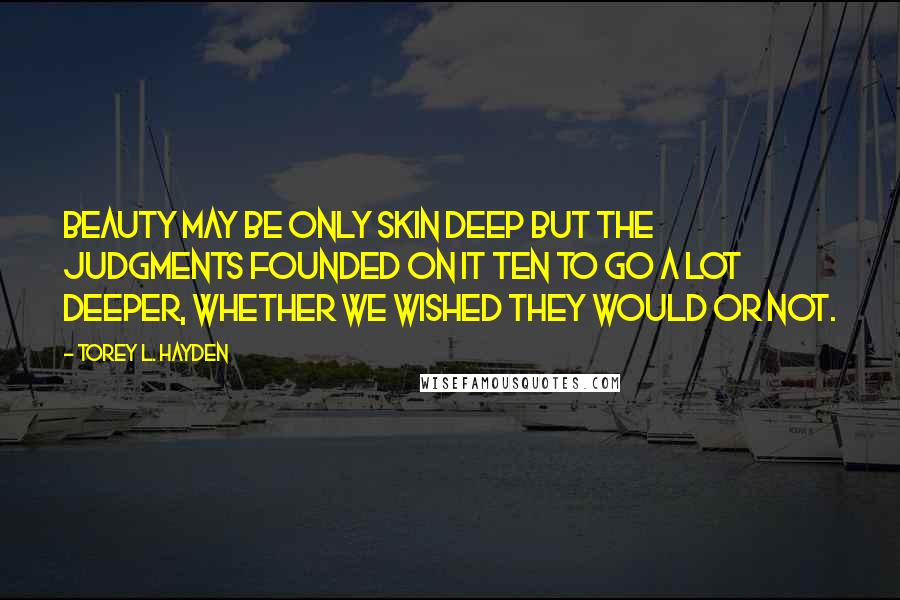 Torey L. Hayden Quotes: Beauty may be only skin deep but the judgments founded on it ten to go a lot deeper, whether we wished they would or not.