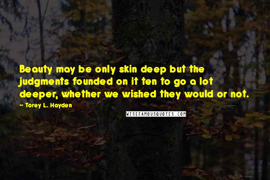 Torey L. Hayden Quotes: Beauty may be only skin deep but the judgments founded on it ten to go a lot deeper, whether we wished they would or not.