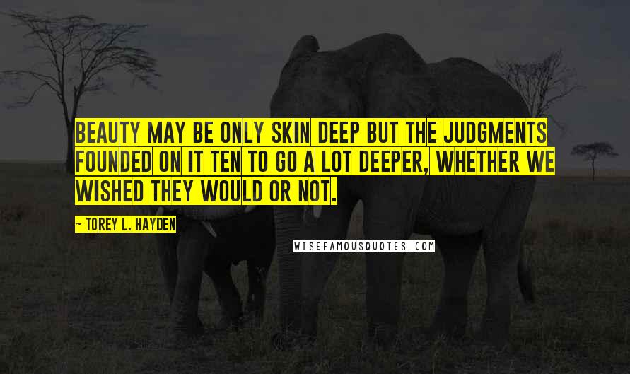 Torey L. Hayden Quotes: Beauty may be only skin deep but the judgments founded on it ten to go a lot deeper, whether we wished they would or not.