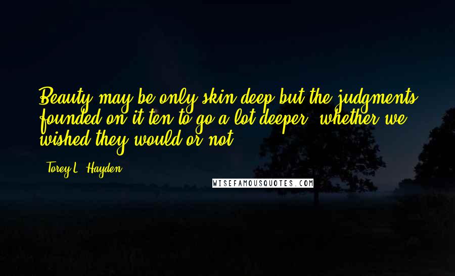 Torey L. Hayden Quotes: Beauty may be only skin deep but the judgments founded on it ten to go a lot deeper, whether we wished they would or not.