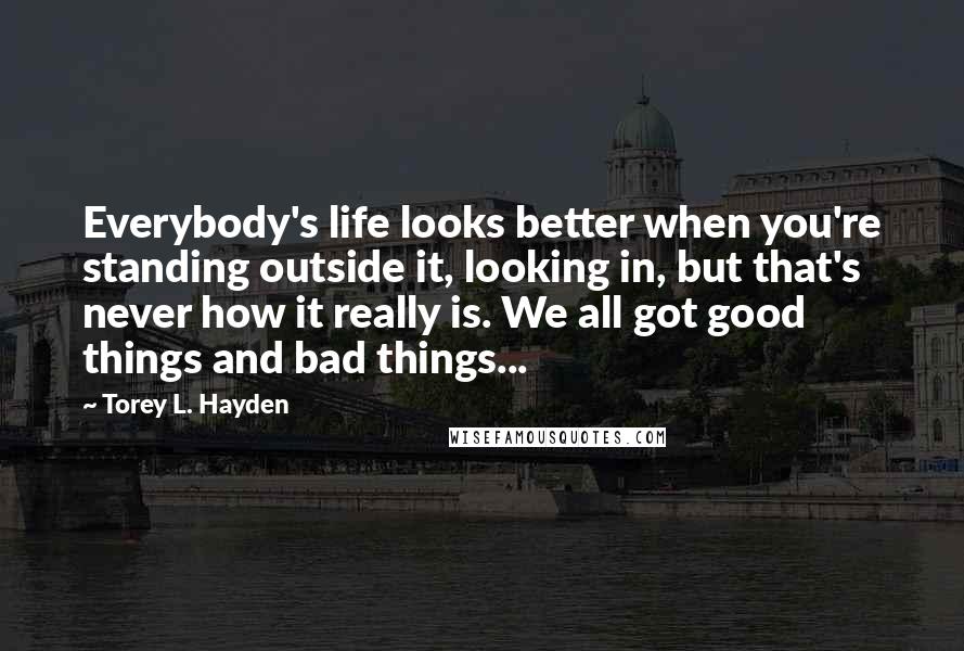 Torey L. Hayden Quotes: Everybody's life looks better when you're standing outside it, looking in, but that's never how it really is. We all got good things and bad things...