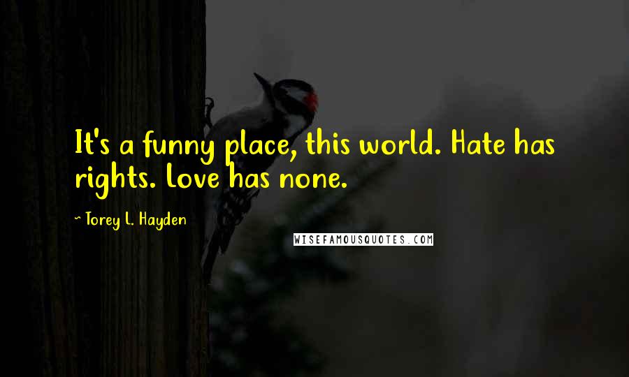 Torey L. Hayden Quotes: It's a funny place, this world. Hate has rights. Love has none.