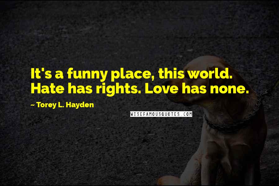 Torey L. Hayden Quotes: It's a funny place, this world. Hate has rights. Love has none.