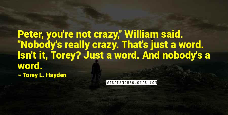 Torey L. Hayden Quotes: Peter, you're not crazy," William said. "Nobody's really crazy. That's just a word. Isn't it, Torey? Just a word. And nobody's a word.