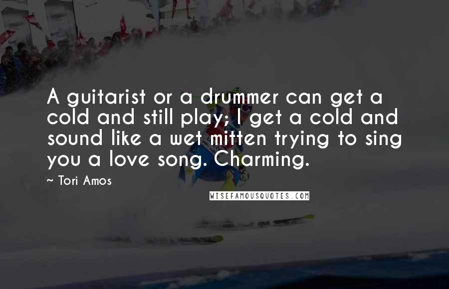 Tori Amos Quotes: A guitarist or a drummer can get a cold and still play; I get a cold and sound like a wet mitten trying to sing you a love song. Charming.