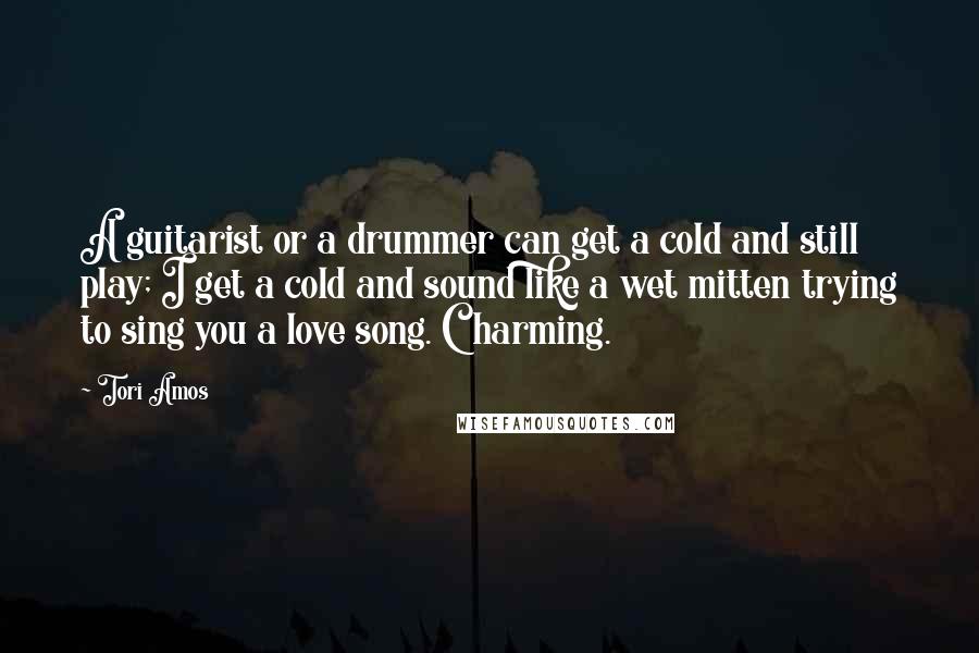 Tori Amos Quotes: A guitarist or a drummer can get a cold and still play; I get a cold and sound like a wet mitten trying to sing you a love song. Charming.