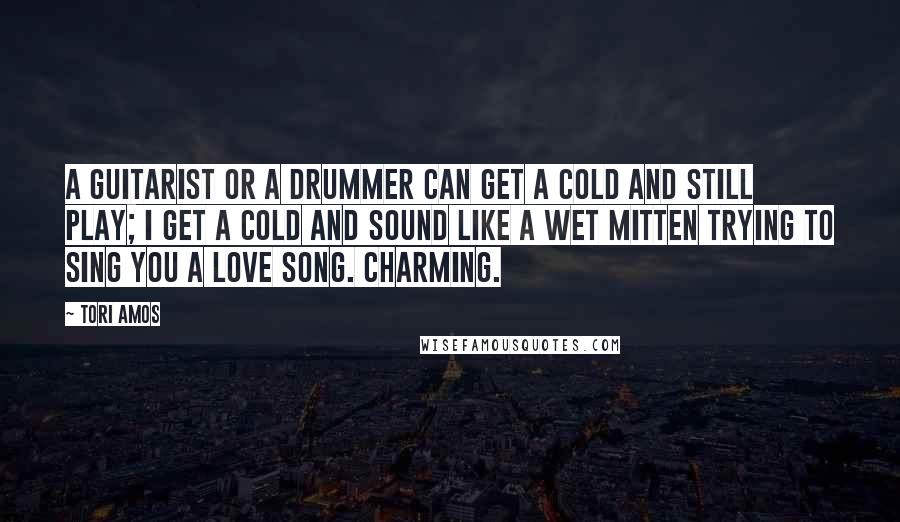 Tori Amos Quotes: A guitarist or a drummer can get a cold and still play; I get a cold and sound like a wet mitten trying to sing you a love song. Charming.