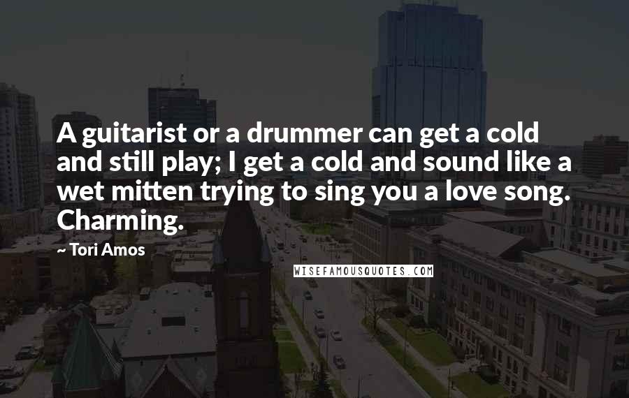 Tori Amos Quotes: A guitarist or a drummer can get a cold and still play; I get a cold and sound like a wet mitten trying to sing you a love song. Charming.