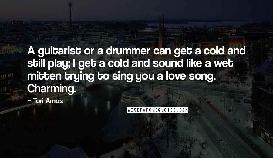 Tori Amos Quotes: A guitarist or a drummer can get a cold and still play; I get a cold and sound like a wet mitten trying to sing you a love song. Charming.