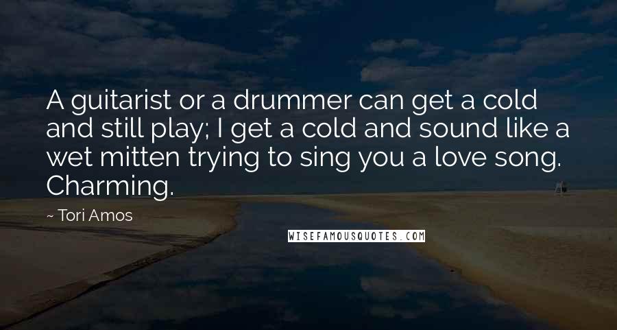 Tori Amos Quotes: A guitarist or a drummer can get a cold and still play; I get a cold and sound like a wet mitten trying to sing you a love song. Charming.