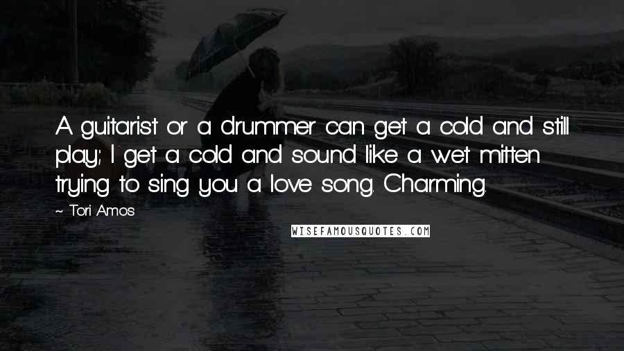 Tori Amos Quotes: A guitarist or a drummer can get a cold and still play; I get a cold and sound like a wet mitten trying to sing you a love song. Charming.