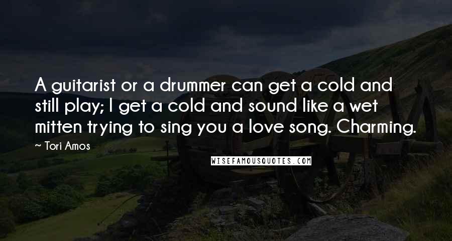 Tori Amos Quotes: A guitarist or a drummer can get a cold and still play; I get a cold and sound like a wet mitten trying to sing you a love song. Charming.
