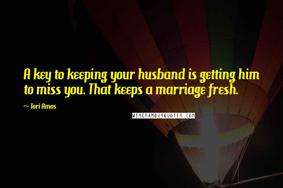 Tori Amos Quotes: A key to keeping your husband is getting him to miss you. That keeps a marriage fresh.