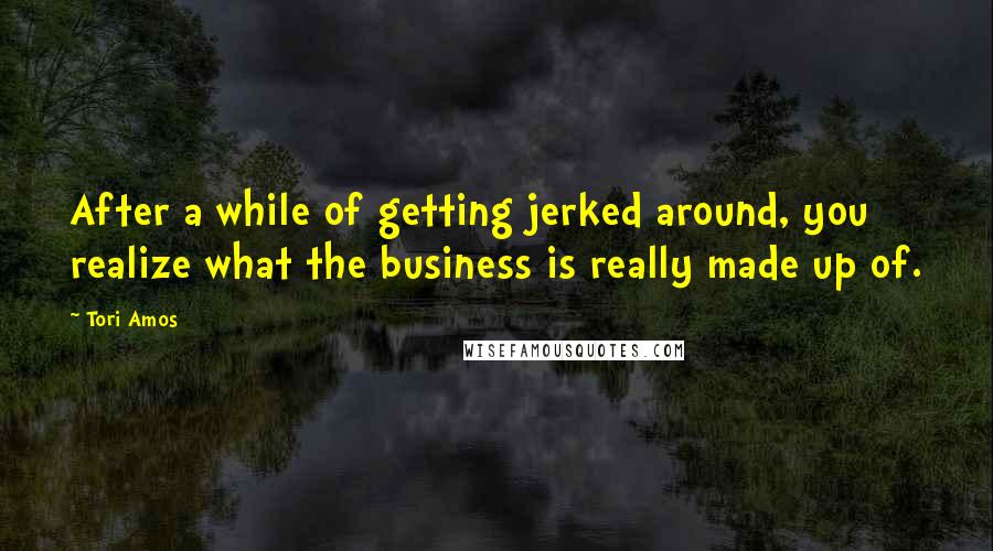Tori Amos Quotes: After a while of getting jerked around, you realize what the business is really made up of.