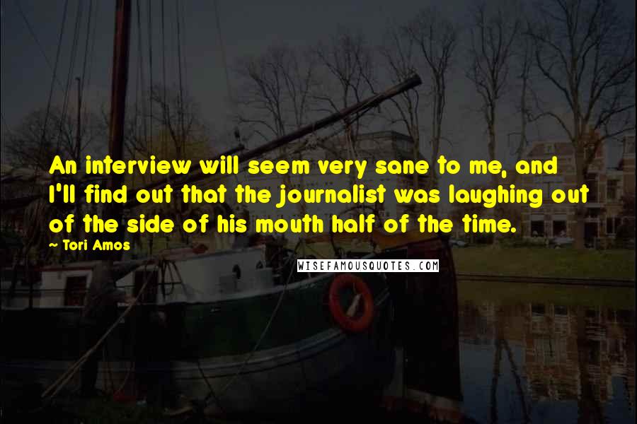 Tori Amos Quotes: An interview will seem very sane to me, and I'll find out that the journalist was laughing out of the side of his mouth half of the time.